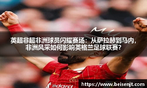 英超非超非洲球员闪耀赛场：从萨拉赫到马内，非洲风采如何影响英格兰足球联赛？